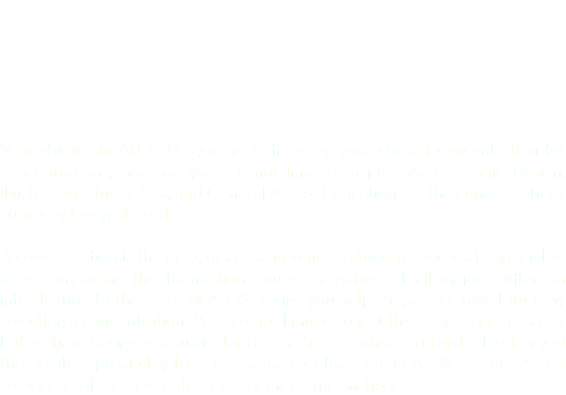  Your studies in Art & Design are defined by your chosen concentration (or concentrations, because you are not limited to just one!) Graphic Design, Illustration, Studio Arts, and General Art for Education are the concentrations currently being offered. A concentration is the area, or areas, in which a student chooses to specialize after completing the foundation courses required of all majors. After an introduction to the areas of Art & Design you help shape your own future by selecting a concentration. You are not limited to just the courses in that area, but we have designed a curriculum for each concentration in order to offer you the greatest possibility for success as a professional in Art & Design. Please select one of the concentrations for more information.